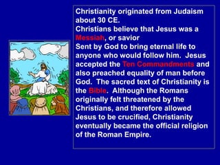 Christianity originated from Judaism
about 30 CE.
Christians believe that Jesus was a
Messiah, or savior
Sent by God to bring eternal life to
anyone who would follow him. Jesus
accepted the Ten Commandments and
also preached equality of man before
God. The sacred text of Christianity is
the Bible. Although the Romans
originally felt threatened by the
Christians, and therefore allowed
Jesus to be crucified, Christianity
eventually became the official religion
of the Roman Empire.
 