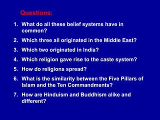 Questions:
1. What do all these belief systems have in
common?
2. Which three all originated in the Middle East?
3. Which two originated in India?
4. Which religion gave rise to the caste system?
5. How do religions spread?
6. What is the similarity between the Five Pillars of
Islam and the Ten Commandments?
7. How are Hinduism and Buddhism alike and
different?
 