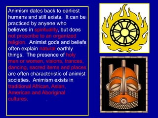 Animism dates back to earliest
humans and still exists. It can be
practiced by anyone who
believes in spirituality, but does
not proscribe to an organized
religion. Animist gods and beliefs
often explain natural earthly
things. The presence of holy
men or women, visions, trances,
dancing, sacred items and places
are often characteristic of animist
societies. Animism exists in
traditional African, Asian,
American and Aboriginal
cultures.
 