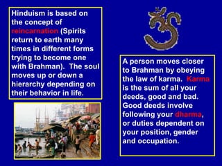 Hinduism is based on
the concept of
reincarnation (Spirits
return to earth many
times in different forms
trying to become one
with Brahman). The soul
moves up or down a
hierarchy depending on
their behavior in life.
A person moves closer
to Brahman by obeying
the law of karma. Karma
is the sum of all your
deeds, good and bad.
Good deeds involve
following your dharma,
or duties dependent on
your position, gender
and occupation.
 