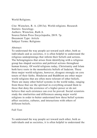 World Religions.
Cite: Wienclaw, R. A. (2013a). World religions. Research
Starters: Sociology.
Authors: Wienclaw, Ruth A.
Source:Salem Press Encyclopedia, 2019. 7p.
Document Type: Article
Subject Terms: Religions
Abstract:
To understand the way people act toward each other, both as
individuals and as societies, it is often helpful to understand the
religious underpinnings that inform their beliefs and actions.
The belongingness that arises from identifying with a religious
group has shaped societies and political actions throughout
human history. Of world religions today, Christianity and Islam
both have roots in the monotheistic beliefs of Judaism. These
three major world religions, however, disagree strongly on core
tenets of their faiths. Hinduism and Buddhism are other major
world religions that are often more tolerant of other beliefs.
There are many other belief systems in the world today, ranging
from those that see the spiritual in everything around them to
those that deny the existence of a higher power or do not
believe that such existence can ever be proved. Social scientists
study the similarities and differences among major world
religions in order to better understand how these belief systems
affect societies, cultures, and interactions with others of
different beliefs.
Full Text
To understand the way people act toward each other, both as
individuals and as societies, it is often helpful to understand the
 