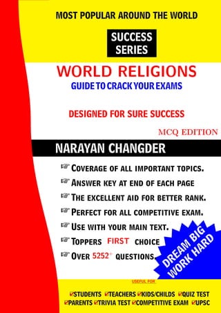 DREAM
BIG
W
ORK
H
ARD
NARAYAN CHANGDER
WORLD RELIGIONS
WORLD RELIGIONS
GUIDETOCRACKYOUREXAMS
DESIGNED FOR SURE SUCCESS
MCQ EDITION
SUCCESS
SERIES
MOST POPULAR AROUND THE WORLD
 Coverage of all important topics.
 Answer key at end of each page
 The excellent aid for better rank.
 Perfect for all competitive exam.
 Use with your main text.
 Toppers FIRST
FIRST choice
 Over 5252+
5252+
questions.
USEFUL FOR
USEFUL FOR
4
□STUDENTS 4
□TEACHERS 4
□KIDS/CHILDS 4
□QUIZ TEST
4
□PARENTS 4
□TRIVIA TEST 4
□COMPETITIVE EXAM 4
□UPSC
 