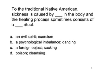 1
To the traditional Native American,
sickness is caused by ___ in the body and
the healing process sometimes consists of
a ___ ritual.
a. an evil spirit; exorcism
b. a psychological imbalance; dancing
c. a foreign object; sucking
d. poison; cleansing
 