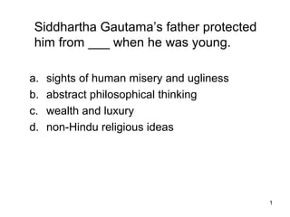 1
Siddhartha Gautama’s father protected
him from ___ when he was young.
a. sights of human misery and ugliness
b. abstract philosophical thinking
c. wealth and luxury
d. non-Hindu religious ideas
 