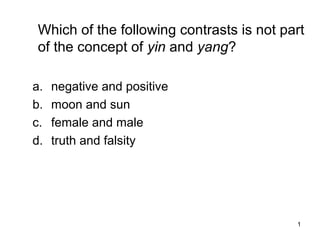 1
Which of the following contrasts is not part
of the concept of yin and yang?
a. negative and positive
b. moon and sun
c. female and male
d. truth and falsity
 