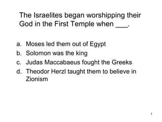 1
The Israelites began worshipping their
God in the First Temple when ___.
a. Moses led them out of Egypt
b. Solomon was the king
c. Judas Maccabaeus fought the Greeks
d. Theodor Herzl taught them to believe in
Zionism
 