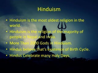 Hinduism
• Hinduism is the most oldest religion in the
world.
• Hinduism is the religion of the majority of
people in Nepal and India.
• More Than 2000 Gods in Hinduism.
• Hindus believe that’s existence of Birth Cycle.
• Hindus Celebrate many Holy Days.
 