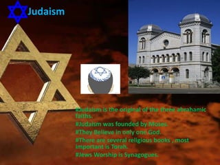 Judaism
#Judaism is the original of the three abrahamic
faiths.
#Judaism was founded by Moses.
#They Believe in only one God.
#There are several religious books , most
important is Torah.
#Jews Worship is Synagogues.
 