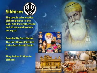 Sikhism
The people who practice
Sikhism believe in one
God. And the brotherhood
and all man and women
are equal.
Founded By Guru Nanak.
The Holy Book of Sikhism
is the Guru Granth Sahib
Ji.
They Follow 11 Guru in
Sikhism.
 