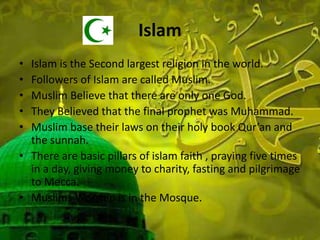 Islam
• Islam is the Second largest religion in the world.
• Followers of Islam are called Muslim.
• Muslim Believe that there are only one God.
• They Believed that the final prophet was Muhammad.
• Muslim base their laws on their holy book Qur’an and
the sunnah.
• There are basic pillars of islam faith , praying five times
in a day, giving money to charity, fasting and pilgrimage
to Mecca.
• Muslims Worship is in the Mosque.
 