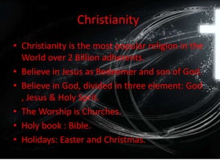 Christianity
• Christianity is the most popular religion in the
World over 2 Billion adherents.
• Believe in Jesus as Redeemer and son of God.
• Believe in God, divided in three element: God
, Jesus & Holy Sprit.
• The Worship is Churches.
• Holy book : Bible.
• Holidays: Easter and Christmas.
 