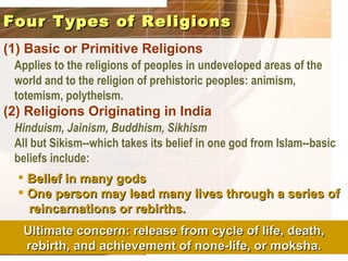 Four Types of Religions
(1) Basic or Primitive Religions
 Applies to the religions of peoples in undeveloped areas of the
 world and to the religion of prehistoric peoples: animism,
 totemism, polytheism.
(2) Religions Originating in India
 Hinduism, Jainism, Buddhism, Sikhism
 All but Sikism--which takes its belief in one god from Islam--basic
 beliefs include:
   Belief in many gods
   One person may lead many lives through a series of
    reincarnations or rebirths.
   Ultimate concern: release from cycle of life, death,
   rebirth, and achievement of none-life, or moksha.
 