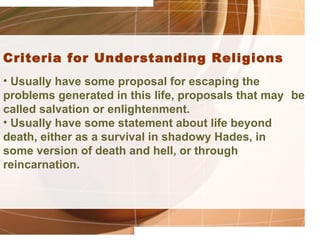 Criteria for Understanding Religions
• Usually have some proposal for escaping the
problems generated in this life, proposals that may be
called salvation or enlightenment.
• Usually have some statement about life beyond
death, either as a survival in shadowy Hades, in
some version of death and hell, or through
reincarnation.
 