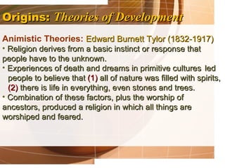 Origins: Theories of Development
Animistic Theories: Edward Burnett Tylor (1832-1917)
• Religion derives from a basic instinct or response that
people have to the unknown.
• Experiences of death and dreams in primitive cultures led
  people to believe that (1) all of nature was filled with spirits,
  (2) there is life in everything, even stones and trees.
• Combination of these factors, plus the worship of
ancestors, produced a religion in which all things are
worshiped and feared.
 