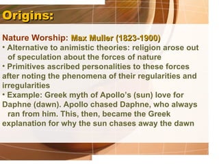 Origins:
Nature Worship: Max Muller (1823-1900)
• Alternative to animistic theories: religion arose out
  of speculation about the forces of nature
• Primitives ascribed personalities to these forces
after noting the phenomena of their regularities and
irregularities
• Example: Greek myth of Apollo’s (sun) love for
Daphne (dawn). Apollo chased Daphne, who always
  ran from him. This, then, became the Greek
explanation for why the sun chases away the dawn
 