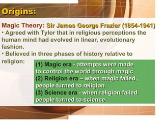 Origins:
Magic Theory: Sir James George Frazier (1854-1941)
• Agreed with Tylor that in religious perceptions the
human mind had evolved in linear, evolutionary
fashion.
• Believed in three phases of history relative to
religion:
             (1) Magic era - attempts were made
             to control the world through magic
             (2) Religion era – when magic failed,
             people turned to religion
             (3) Science era - when religion failed
             people turned to science
 