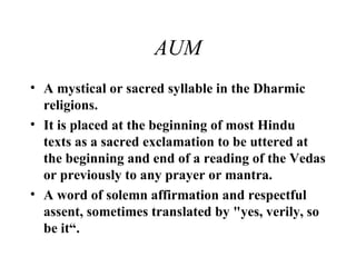 AUM A mystical or sacred syllable in the Dharmic religions. It is placed at the beginning of most Hindu texts as a sacred exclamation to be uttered at the beginning and end of a reading of the Vedas or previously to any prayer or mantra. A word of solemn affirmation and respectful assent, sometimes translated by "yes, verily, so be it“. 