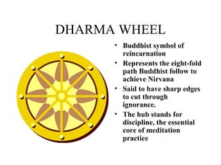 DHARMA WHEEL Buddhist symbol of reincarnation Represents the eight-fold path Buddhist follow to achieve Nirvana Said to have sharp edges to cut through ignorance.  The hub stands for discipline, the essential core of meditation practice   