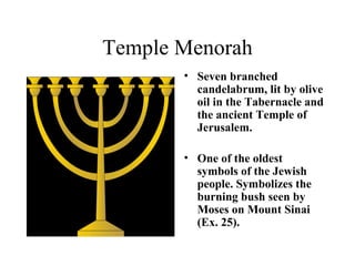 Temple Menorah Seven branched candelabrum, lit by olive oil in the Tabernacle and the ancient Temple of Jerusalem. One of the oldest symbols of the Jewish people. Symbolizes the burning bush seen by Moses on Mount Sinai (Ex. 25).   