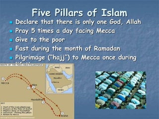 Five Pillars of Islam







Declare that there is only one God, Allah
Pray 5 times a day facing Mecca
Give to the poor
Fast during the month of Ramadan
Pilgrimage (“hajj”) to Mecca once during
lifetime

 