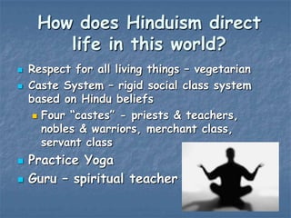 How does Hinduism direct
life in this world?







Respect for all living things – vegetarian
Caste System – rigid social class system
based on Hindu beliefs
 Four “castes” - priests & teachers,
nobles & warriors, merchant class,
servant class

Practice Yoga
Guru – spiritual teacher

 