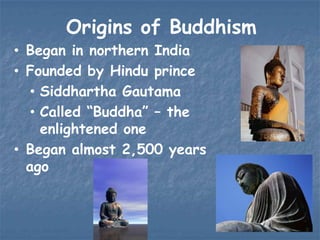 Origins of Buddhism
• Began in northern India
• Founded by Hindu prince
• Siddhartha Gautama
• Called “Buddha” – the
enlightened one
• Began almost 2,500 years
ago

 