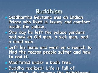 Buddhism










Siddhartha Gautama was an Indian
Prince who lived in luxury and comfort
inside the palace.
One day he left the palace gardens
and saw an Old man, a sick man, and
a dead man.
Left his home and went on a search to
find the reason people suffer and how
to end it.
Meditated under a bodh tree.
Buddha realized: Life is full of

 