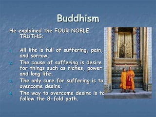 Buddhism
He explained the FOUR NOBLE
TRUTHS:
1.
2.

3.

4.

All life is full of suffering, pain,
and sorrow.
The cause of suffering is desire
for things such as riches, power
and long life.
The only cure for suffering is to
overcome desire.
The way to overcome desire is to
follow the 8-fold path.

 