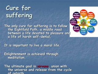 Cure for
suffering
The only cure for suffering is to follow
the Eightfold Path, a middle road
between a life devoted to pleasure and
a life of harsh self-denial.
It is important to live a moral life.
Enlightenment is achieved through
meditation.
The ultimate goal is nirvana, union with
the universe and release from the cycle

 