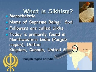 




What is Sikhism?

Monotheistic
Name of Supreme Being: God
Followers are called Sikhs
Today is primarily found in
Northwestern India (Punjab
region), United
Kingdom, Canada, United States
Punjab region of India

 