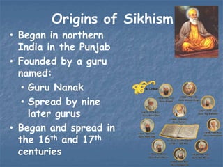 Origins of Sikhism
• Began in northern
India in the Punjab
• Founded by a guru
named:
• Guru Nanak
• Spread by nine
later gurus
• Began and spread in
the 16th and 17th
centuries

 
