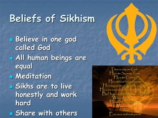 Beliefs of Sikhism









Believe in one god
called God
All human beings are
equal
Meditation
Sikhs are to live
honestly and work
hard
Share with others

 