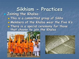 Sikhism - Practices



Joining the Khalsa:




This is a committed group of Sikhs
Members of the Khalsa wear the Five K‟s
There is a special ceremony for those
that choose to join the Khalsa

 