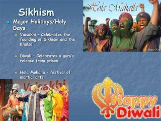 Sikhism



Major Holidays/Holy
Days






Vaisakhi – Celebrates the
founding of Sikhism and the
Khalsa
Diwali – Celebrates a guru‟s
release from prison
Hola Mohalla – festival of
martial arts

 