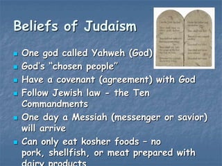 Beliefs of Judaism









One god called Yahweh (God)
God‟s “chosen people”
Have a covenant (agreement) with God
Follow Jewish law - the Ten
Commandments
One day a Messiah (messenger or savior)
will arrive
Can only eat kosher foods – no
pork, shellfish, or meat prepared with

 