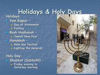 Holidays & Holy Days

Holidays:
 Yom Kippur –





Rosh Hashanah –




Day of Atonement
Fasting
Jewish New Year

Hanukkah –



Nine day festival
Lighting the menorah

Holy Day:
 Shabbat (Sabbath) –


Friday evening to
Saturday morning

 