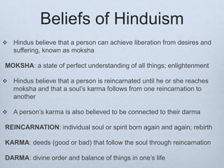 Beliefs of Hinduism
 Hindus believe that a person can achieve liberation from desires and
suffering, known as moksha
MOKSHA: a state of perfect understanding of all things; enlightenment
 Hindus believe that a person is reincarnated until he or she reaches
moksha and that a soul’s karma follows from one reincarnation to
another
 A person’s karma is also believed to be connected to their darma
REINCARNATION: individual soul or spirit born again and again; rebirth
KARMA: deeds (good or bad) that follow the soul through reincarnation
DARMA: divine order and balance of things in one’s life
 