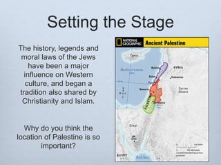 Setting the Stage
The history, legends and
moral laws of the Jews
have been a major
influence on Western
culture, and began a
tradition also shared by
Christianity and Islam.
Why do you think the
location of Palestine is so
important?
 