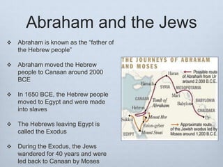 Abraham and the Jews
 Abraham is known as the “father of
the Hebrew people”
 Abraham moved the Hebrew
people to Canaan around 2000
BCE
 In 1650 BCE, the Hebrew people
moved to Egypt and were made
into slaves
 The Hebrews leaving Egypt is
called the Exodus
 During the Exodus, the Jews
wandered for 40 years and were
led back to Canaan by Moses
 