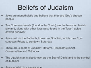 Beliefs of Judaism
 Jews are monotheistic and believe that they are God’s chosen
people
 Ten Commandments (found in the Torah) are the basis for Jewish
law and, along with other laws (also found in the Torah) guide
Jewish behavior
 Jews rest on the Sabbath, known as Shabbat, which runs from
sundown Friday to sundown Saturday
 There are 4 sects of Judaism: Reform, Reconstructionist,
Conservative and Orthodox
 The Jewish star is also known as the Star of David and is the symbol
of Judaism
 