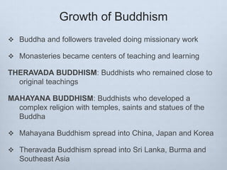 Growth of Buddhism
 Buddha and followers traveled doing missionary work
 Monasteries became centers of teaching and learning
THERAVADA BUDDHISM: Buddhists who remained close to
original teachings
MAHAYANA BUDDHISM: Buddhists who developed a
complex religion with temples, saints and statues of the
Buddha
 Mahayana Buddhism spread into China, Japan and Korea
 Theravada Buddhism spread into Sri Lanka, Burma and
Southeast Asia
 