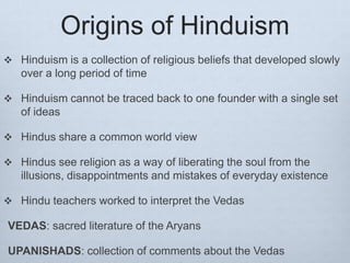 Origins of Hinduism
 Hinduism is a collection of religious beliefs that developed slowly
over a long period of time
 Hinduism cannot be traced back to one founder with a single set
of ideas
 Hindus share a common world view
 Hindus see religion as a way of liberating the soul from the
illusions, disappointments and mistakes of everyday existence
 Hindu teachers worked to interpret the Vedas
VEDAS: sacred literature of the Aryans
UPANISHADS: collection of comments about the Vedas
 