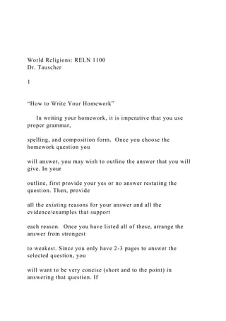 World Religions: RELN 1100
Dr. Tauscher
1
“How to Write Your Homework”
In writing your homework, it is imperative that you use
proper grammar,
spelling, and composition form. Once you choose the
homework question you
will answer, you may wish to outline the answer that you will
give. In your
outline, first provide your yes or no answer restating the
question. Then, provide
all the existing reasons for your answer and all the
evidence/examples that support
each reason. Once you have listed all of these, arrange the
answer from strongest
to weakest. Since you only have 2-3 pages to answer the
selected question, you
will want to be very concise (short and to the point) in
answering that question. If
 