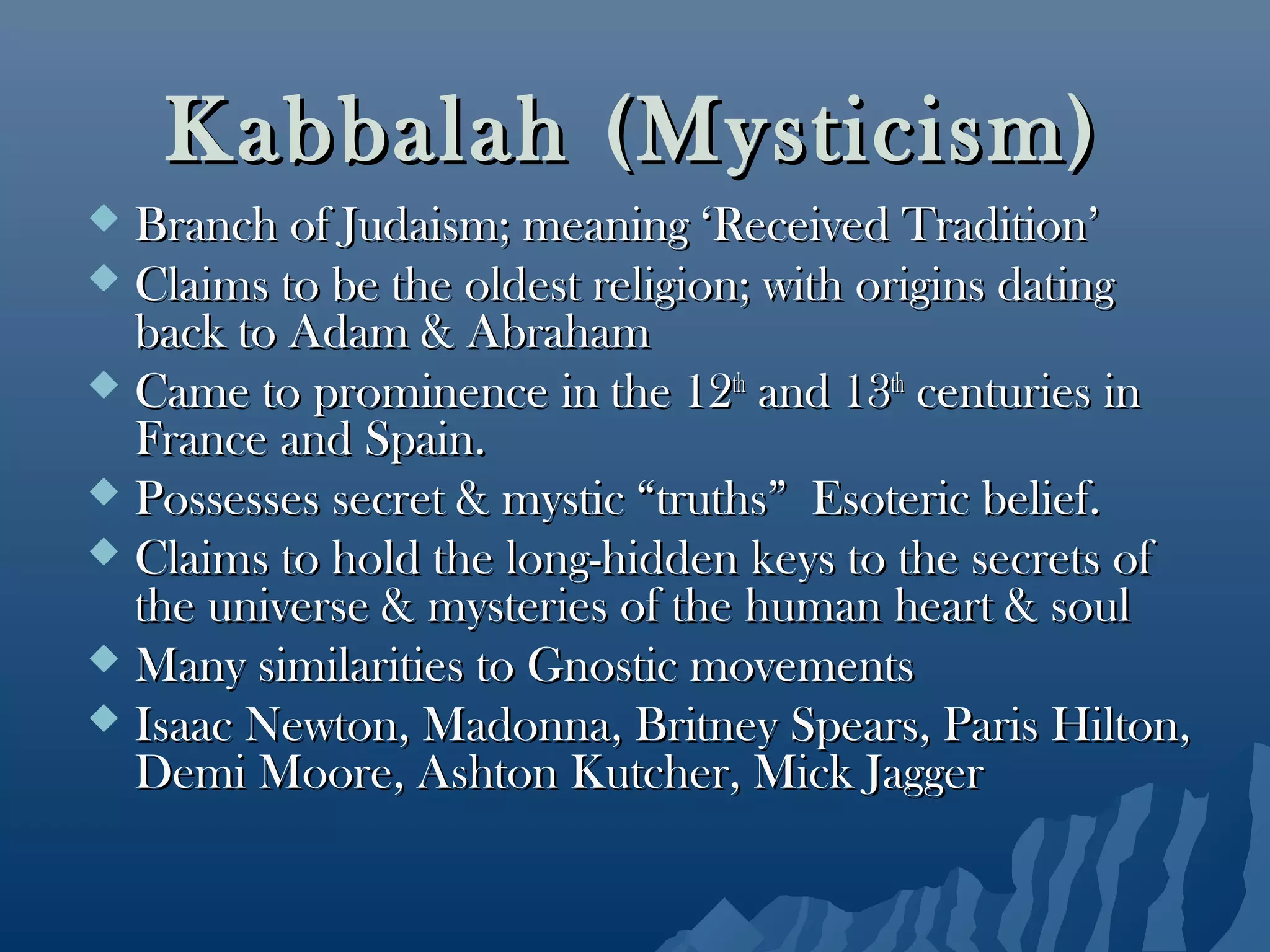 Kabbalah (Mysticism)Kabbalah (Mysticism)
 Branch of Judaism; meaning ‘Received Tradition’Branch of Judaism; meaning ‘Received Tradition’
 Claims to be the oldest religion; with origins datingClaims to be the oldest religion; with origins dating
back to Adam & Abrahamback to Adam & Abraham
 Came to prominence in the 12Came to prominence in the 12thth
and 13and 13thth
centuries incenturies in
France and Spain.France and Spain.
 Possesses secret & mystic “truths” Esoteric belief.Possesses secret & mystic “truths” Esoteric belief.
 Claims to hold the long-hidden keys to the secrets ofClaims to hold the long-hidden keys to the secrets of
the universe & mysteries of the human heart & soulthe universe & mysteries of the human heart & soul
 Many similarities to Gnostic movementsMany similarities to Gnostic movements
 Isaac Newton, Madonna, Britney Spears, Paris Hilton,Isaac Newton, Madonna, Britney Spears, Paris Hilton,
Demi Moore, Ashton Kutcher, Mick JaggerDemi Moore, Ashton Kutcher, Mick Jagger
 