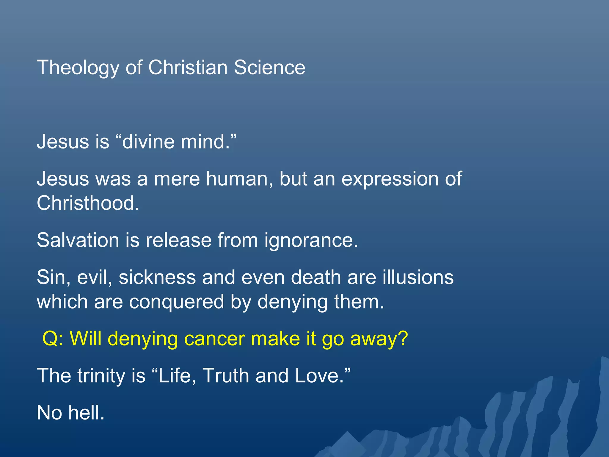 Theology of Christian Science
Jesus is “divine mind.”
Jesus was a mere human, but an expression of
Christhood.
Salvation is release from ignorance.
Sin, evil, sickness and even death are illusions
which are conquered by denying them.
Q: Will denying cancer make it go away?
The trinity is “Life, Truth and Love.”
No hell.
 