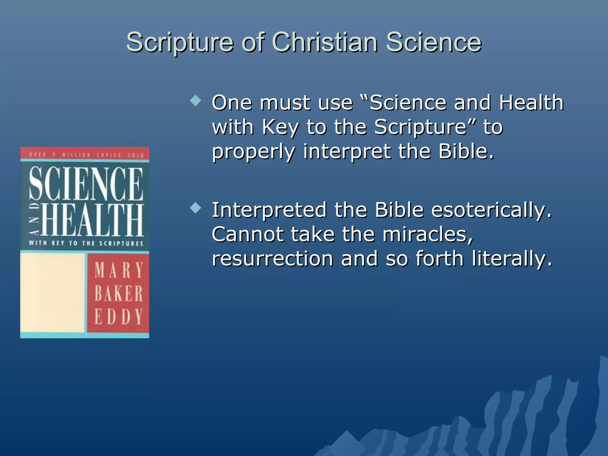 Scripture of Christian ScienceScripture of Christian Science
 One must use “Science and HealthOne must use “Science and Health
with Key to the Scripture” towith Key to the Scripture” to
properly interpret the Bible.properly interpret the Bible.
 Interpreted the Bible esoterically.Interpreted the Bible esoterically.
Cannot take the miracles,Cannot take the miracles,
resurrection and so forth literally.resurrection and so forth literally.
 