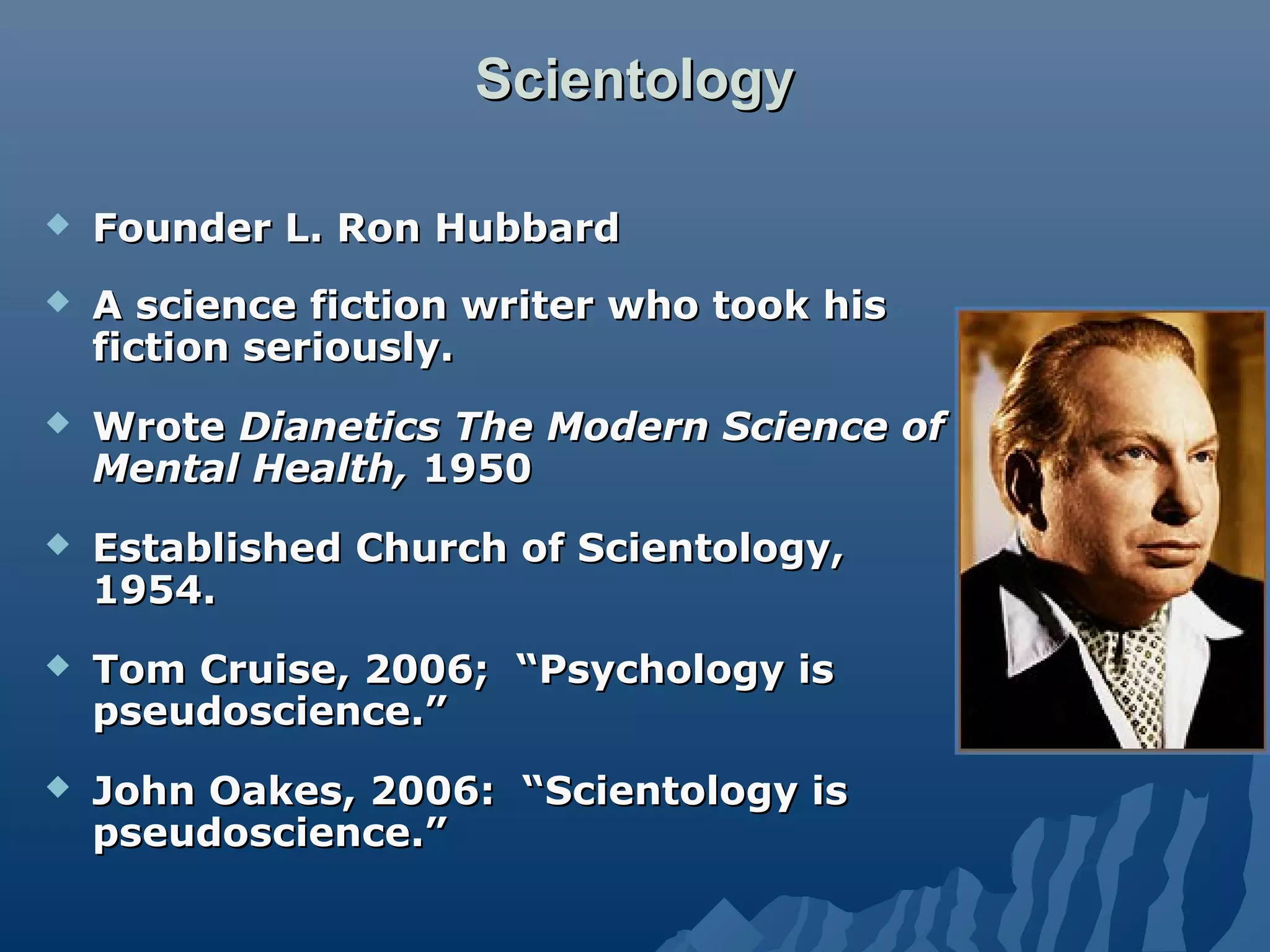 ScientologyScientology
 Founder L. Ron HubbardFounder L. Ron Hubbard
 A science fiction writer who took hisA science fiction writer who took his
fiction seriously.fiction seriously.
 WroteWrote DianeticsDianetics The Modern Science ofThe Modern Science of
Mental Health,Mental Health, 19501950
 Established Church of Scientology,Established Church of Scientology,
1954.1954.
 Tom Cruise, 2006; “Psychology isTom Cruise, 2006; “Psychology is
pseudoscience.”pseudoscience.”
 John Oakes, 2006: “Scientology isJohn Oakes, 2006: “Scientology is
pseudoscience.”pseudoscience.”
 