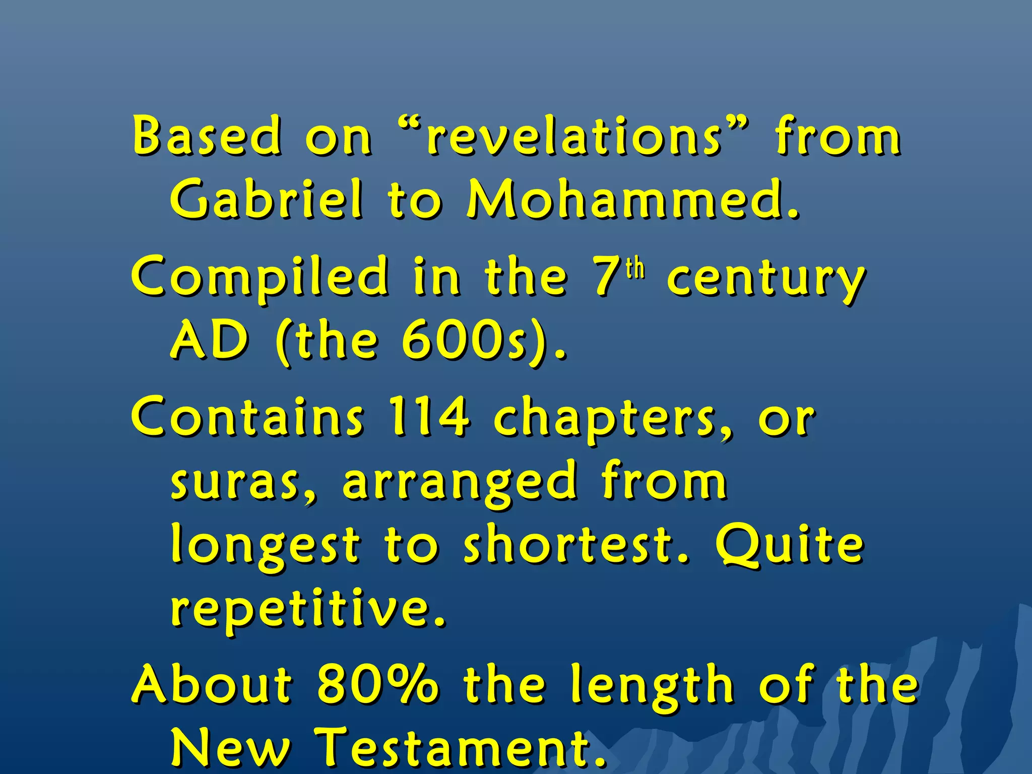 Based on “revelations” fromBased on “revelations” from
Gabriel to Mohammed.Gabriel to Mohammed.
Compiled in the 7Compiled in the 7thth
centurycentury
AD (the 600s).AD (the 600s).
Contains 114 chapters, orContains 114 chapters, or
suras, arranged fromsuras, arranged from
longest to shortest. Quitelongest to shortest. Quite
repetitive.repetitive.
About 80% the length of theAbout 80% the length of the
New Testament.New Testament.
 