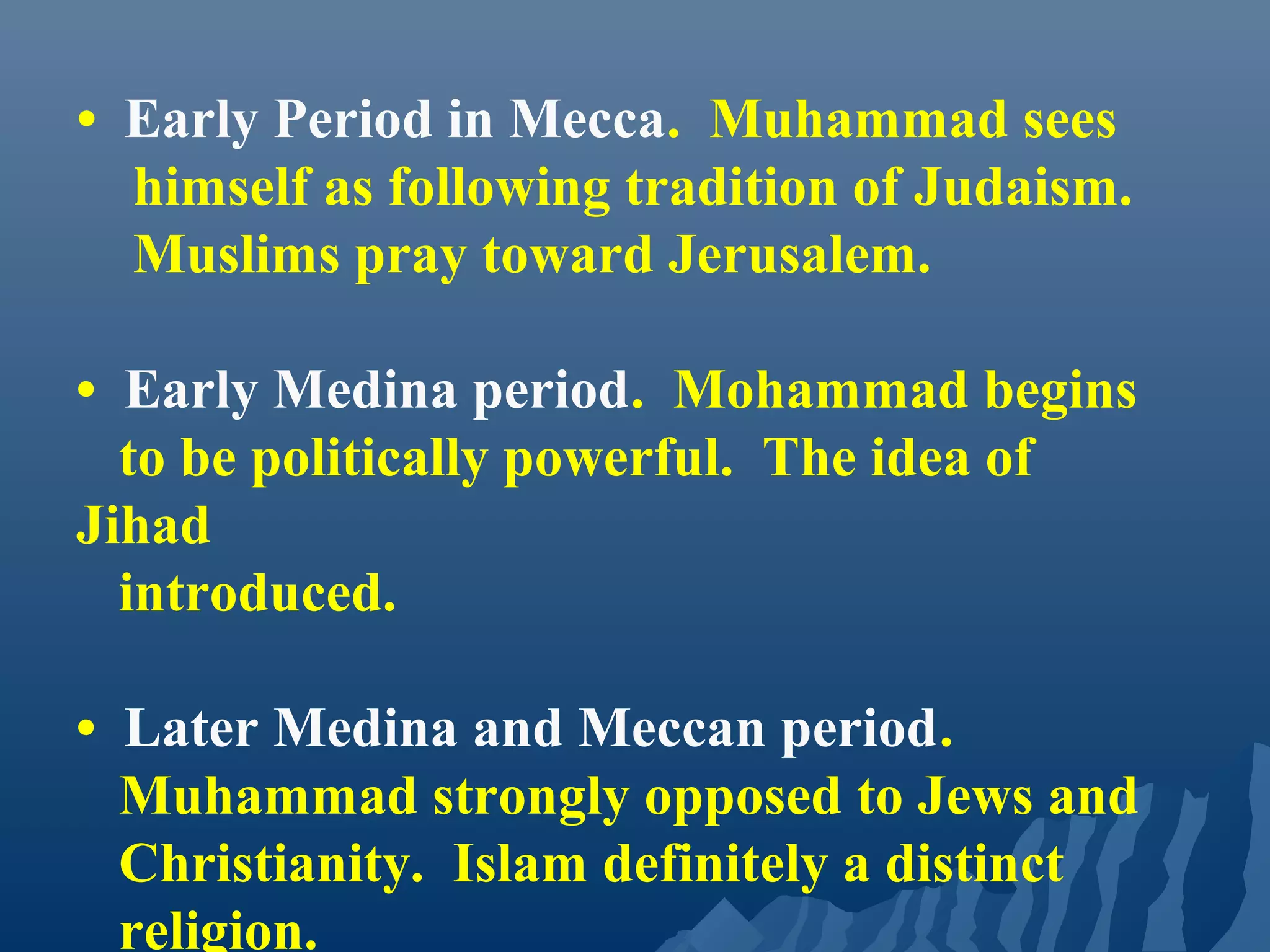 • Early Period in Mecca. Muhammad sees
himself as following tradition of Judaism.
Muslims pray toward Jerusalem.
• Early Medina period. Mohammad begins
to be politically powerful. The idea of
Jihad
introduced.
• Later Medina and Meccan period.
Muhammad strongly opposed to Jews and
Christianity. Islam definitely a distinct
religion.
 