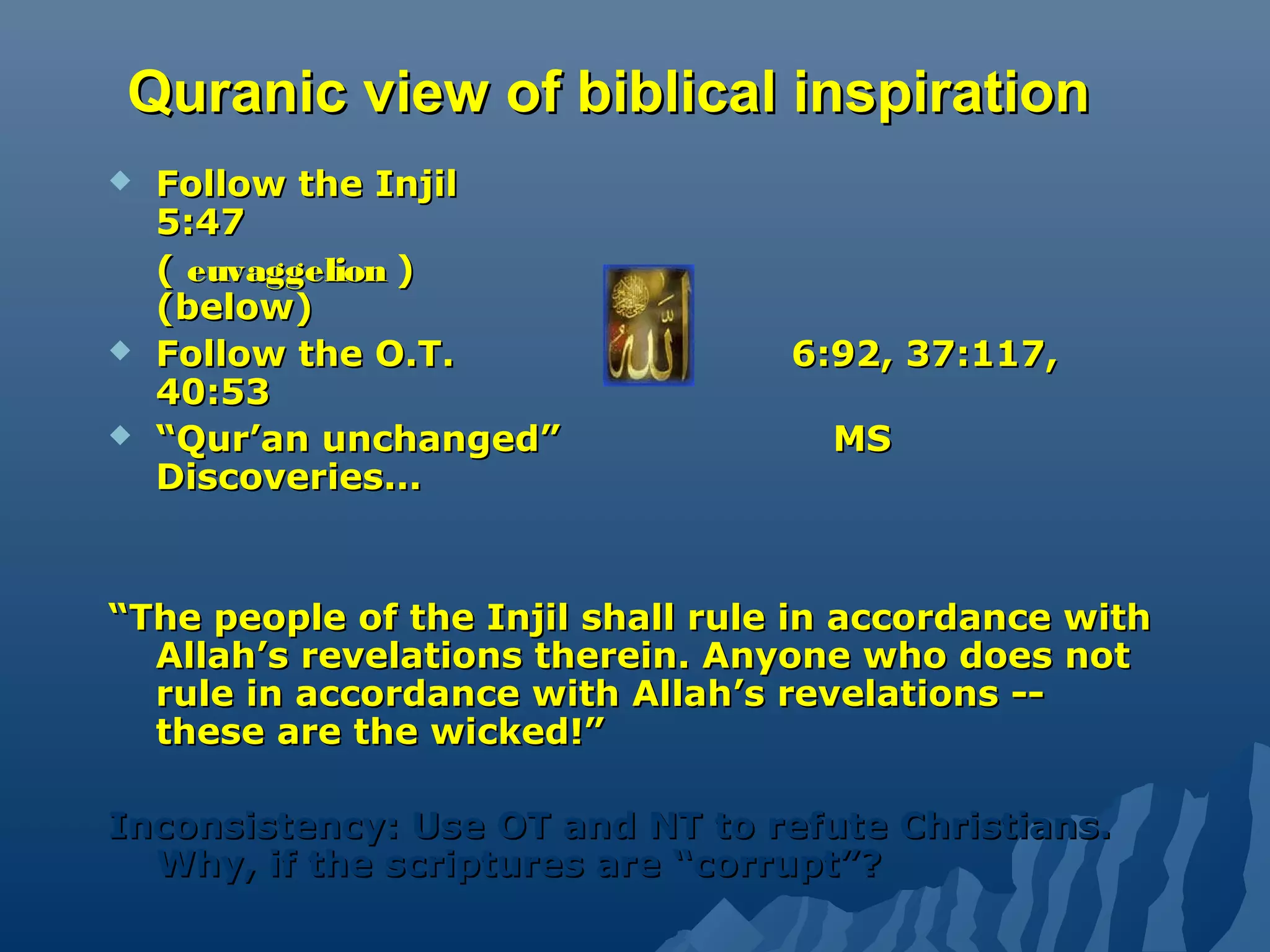 Quranic view of biblical inspirationQuranic view of biblical inspiration
 Follow the InjilFollow the Injil
5:475:47
(( euvaggelioneuvaggelion ))
(below)(below)
 Follow the O.T.Follow the O.T. 6:92, 37:117,6:92, 37:117,
40:5340:53
 ““Qur’an unchanged”Qur’an unchanged” MSMS
Discoveries...Discoveries...
““The people of the Injil shall rule in accordance withThe people of the Injil shall rule in accordance with
Allah’s revelations therein. Anyone who does notAllah’s revelations therein. Anyone who does not
rule in accordance with Allah’s revelations --rule in accordance with Allah’s revelations --
these are the wicked!”these are the wicked!”
Inconsistency: Use OT and NT to refute Christians.Inconsistency: Use OT and NT to refute Christians.
Why, if the scriptures are “corrupt”?Why, if the scriptures are “corrupt”?
 